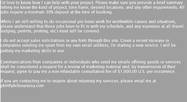 I'd love to know how I can help with your project. Please make sure you provide a brief summary letting me know the kind of project, time frame, desired locations, and any other requirements. All jobs require a minimum 30% deposit at the time of booking. While I am still willing to do occasional pro bono work for worthwhile causes and situations, please understand that those jobs have to fit in with my schedule, and any expenses at all (travel, lodging, permits, printing, etc.) must still be covered.  I do not accept sales solicitations in any form through this site. Given a recent increase in companies sending me spam from my own email address, I'm starting a new service. I will be putting my marketing skills to use.  Communications from companies or individuals who send me emails offering goods or services shall be considered a request for a review of marketing material and, by transmission of their request, agree to pay me a non-refundable consultation fee of $1,000.00 U.S. per occurrence.  If you are contacting me to inquire about retaining my services, please email me at phil@philbourassa.com  